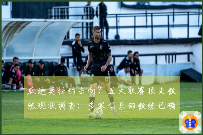 瓜迪奥拉的去向？五大联赛顶尖教练现状调查：多家俱乐部教练已确定，多位未来合约到期