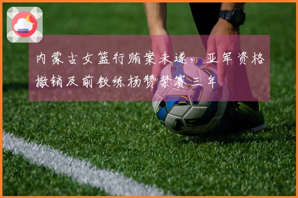 内蒙古女篮行贿案未遂，亚军资格撤销及前教练杨赞禁赛三年